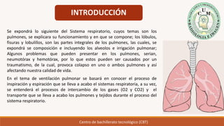 INTRODUCCIÓN
Se expondrá lo siguiente del Sistema respiratorio, cuyos temas son los
pulmones, se explicara su funcionamiento y en que se compone; los lóbulos,
fisuras y lobulillos, son las partes integrales de los pulmones, las cuales, se
expondrá se composición e incluyendo los alveolos e irrigación pulmonar;
Algunos problemas que pueden presentar en los pulmones, serian,
neumotórax y hemotórax, por lo que estos pueden ser causados por un
traumatismo, de la cual, provoca colapso en uno o ambos pulmones y así
afectando nuestra calidad de vida.
En el tema de ventilación pulmonar se basará en conocer el proceso de
inspiración y espiración que se lleva a acabo el sistemas respiratoria, a su vez,
se entenderá el procesos de intercambio de los gases (O2 y CO2) y el
transporte que se lleva a acabo los pulmones y tejidos durante el proceso del
sistema respiratorio.
Centro de bachillerato tecnológico (CBT)
 