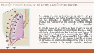 Los vasos pulmonares se diferencian de los sistémicos en que
son más delgados, más cortos, de calibre mayor y sus paredes
son más distensibles al disponer de menor cantidad de
músculo liso y conservar un alto contenido en fibras elásticas
hasta 1 mm de diámetro.
El circuito menor es un sistema de baja presión, ya que el
gradiente que se establece entre el ventrículo derecho u origen
del circuito y la aurícula izquierda o fin del mismo es de unos 25
mm Hg. A nivel de las arterias la presión media es de 15±3 mm
Hg (presión sistólica 21±5, presión diastólica 9±3 mm Hg). En
los capilares es de 10 y en las venas de 6 mm Hg. La presión
de conducción se establece como la diferencia entre la presión
ventricular derecha y la presión auricular izquierda.
 