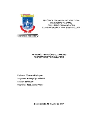 REPÚBLICA BOLIVARINA DE VENEZUELA
UNIVERSIDAD YACAMBÚ
FACULTAD DE HUMANIDADES
CARRERA: LICENCIATURA EN PSICOLOGÍA
ANATOMÍA Y FUNCIÓN DEL APARATO
RESPIRATORIO Y CIRCULATORIO
Profesora: Xiomara Rodríguez
Asignatura: Biología y Conducta
Sección: ED02D0V
Integrante: José Alexis Prieto
Barquisimeto, 16 de Julio de 2017.
 