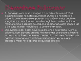  As trocas gasosas entre o sangue e o ar existente nos pulmões
designam-se por hematose pulmonar. Durante a hematose, o
oxigénio do ar atravessa as paredes dos alvéolos e dos capilares
sanguíneos e combina-se com a hemoglobina das hemácias. Ao
mesmo tempo, o dióxido de carbono transportado pelo sangue faz
o percurso inverso, misturando-se com o ar alveolar.
 O movimento dos gases deve-se à diferença de pressão. Assim, o
oxigénio, com elevada pressão no interior dos alvéolos movimenta-
se para os capilares, onde a sua pressão é mais baixa. O dióxido de
carbono desloca-se em sentido contrário, uma vez que a sua
pressão é maior nos capilares do que nos alvéolos.
 