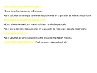 CAPACIDAD PULMONAR TOTAL (CPT)
•Suma todo los volúmenes pulmonares
•Es el volumen de aire que contienen los pulmones en la posición de máxima inspiración.
CAPACIDAD PULMONAR RESIDUAL (CPR)
•Suma el volumen residual mas el volumen residual espiratorio,
•Es el aire q contiene los pulmones en la posición de reposo del aparato respiratorio.
CAPACIDAD VITAL (CV)
•Es el volumen de aire espirado máximo tras una inspiración máxima.
CAPACIDAD INSPIRATORIA (CI) Es el volumen máximo inspirado
 