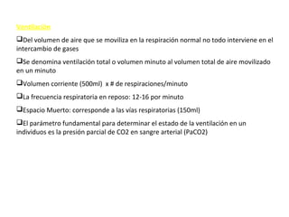 Ventilación
Del volumen de aire que se moviliza en la respiración normal no todo interviene en el
intercambio de gases
Se denomina ventilación total o volumen minuto al volumen total de aire movilizado
en un minuto
Volumen corriente (500ml) x # de respiraciones/minuto
La frecuencia respiratoria en reposo: 12-16 por minuto
Espacio Muerto: corresponde a las vías respiratorias (150ml)
El parámetro fundamental para determinar el estado de la ventilación en un
individuos es la presión parcial de CO2 en sangre arterial (PaCO2)
 