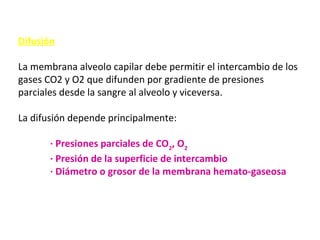 Difusión
La membrana alveolo capilar debe permitir el intercambio de los
gases CO2 y O2 que difunden por gradiente de presiones
parciales desde la sangre al alveolo y viceversa.
La difusión depende principalmente:
· Presiones parciales de CO2
, O2
· Presión de la superficie de intercambio
· Diámetro o grosor de la membrana hemato-gaseosa
 