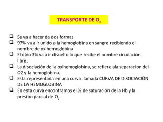  Se va a hacer de dos formas
 97% va a ir unido a la hemoglobina en sangre recibiendo el
nombre de oxihemoglobina
 El otro 3% va a ir disuelto lo que recibe el nombre circulación
libre.
 La disociación de la oxihemoglobina, se refiere ala separacion del
O2 y la hemoglobina.
 Esta representada en una curva llamada CURVA DE DISOCIACIÓN
DE LA HEMOGLOBINA
 En esta curva encontramos el % de saturación de la Hb y la
presión parcial de O2
.
TRANSPORTE DE O2
 