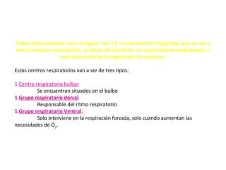 Todos estos sensores vana a regular van a ir a unos centros integrados que se van a
llamar centros respiratorios, es decir, de mantener en automatismo respiratorio, y
este automatismo se regula por los sensores.
Estos centros respiratorios van a ser de tres tipos:
1.Centro respiratorio bulbar
Se encuentran situados en el bulbo
1.Grupo respiratorio dorsal
Responsable del ritmo respiratorio
1.Grupo respiratorio Ventral.
Solo interviene en la respiración forzada, solo cuando aumentan las
necesidades de O2
.
 