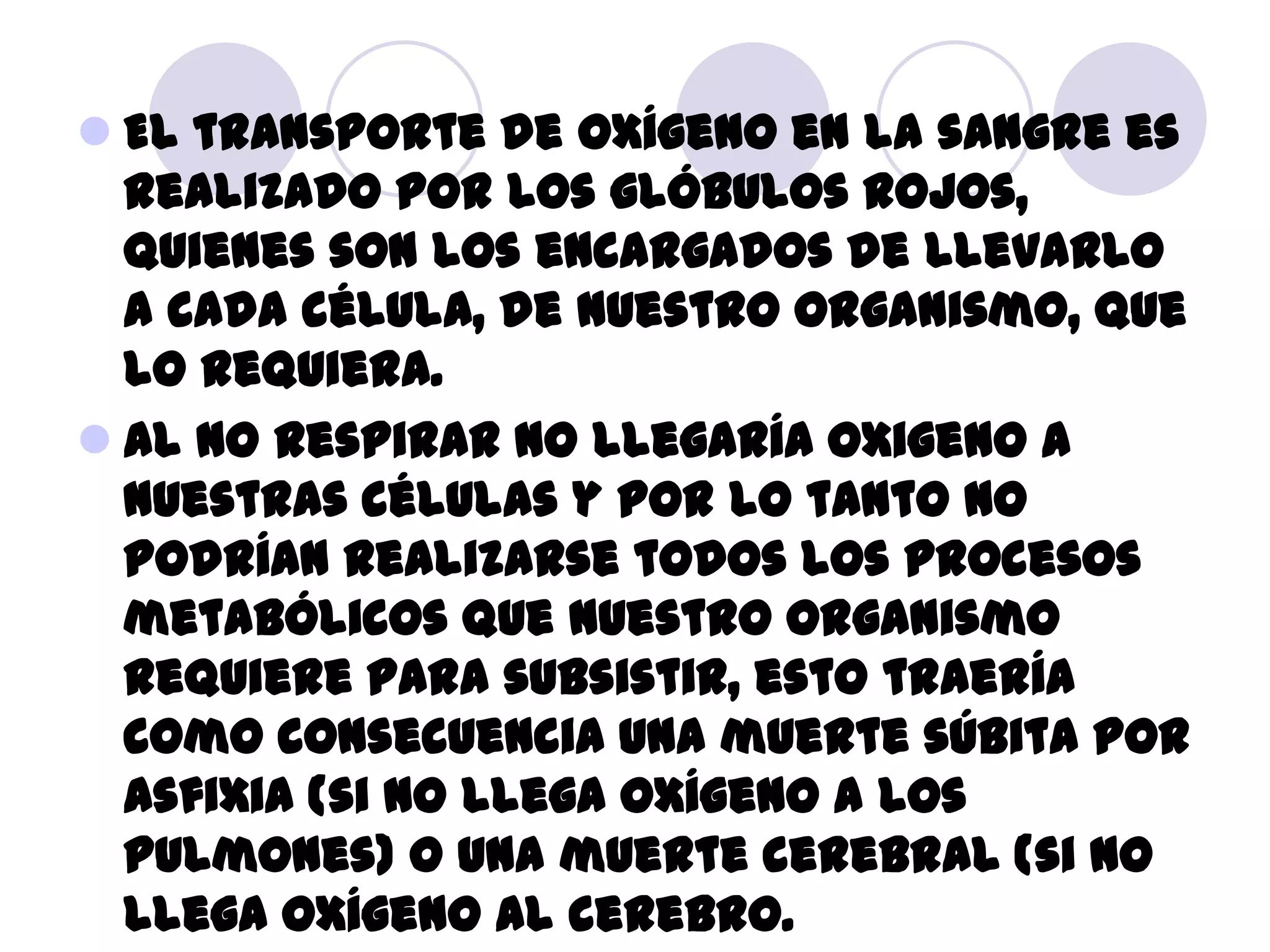  El transporte de oxígeno en la sangre es
  realizado por los glóbulos rojos,
  quienes son los encargados de llevarlo
  a cada célula, de nuestro organismo, que
  lo requiera.
 Al no respirar no llegaría oxigeno a
  nuestras células y por lo tanto no
  podrían realizarse todos los procesos
  metabólicos que nuestro organismo
  requiere para subsistir, esto traería
  como consecuencia una muerte súbita por
  asfixia (si no llega oxígeno a los
  pulmones) o una muerte cerebral (si no
  llega oxígeno al cerebro.
 