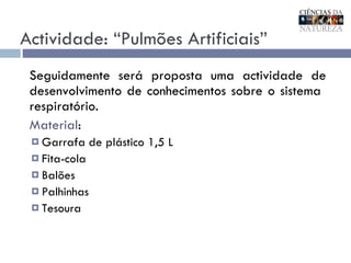 Actividade: “Pulmões Artificiais” Seguidamente será proposta uma actividade de desenvolvimento de conhecimentos sobre o sistema  respiratório. Material : Garrafa de plástico 1,5 L Fita-cola Balões Palhinhas Tesoura  