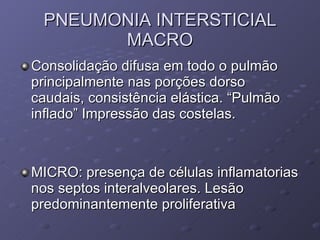PNEUMONIA INTERSTICIAL MACRO Consolidação difusa em todo o pulmão principalmente nas porções dorso caudais, consistência elástica. “Pulmão inflado” Impressão das costelas. MICRO: presença de células inflamatorias nos septos interalveolares. Lesão predominantemente proliferativa 