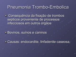 Pneumonia Trombo-Embolica Consequência da fixação de trombos septicos proveniente de processos infecciosos em outros órgãos Bovinos, suínos e caninos Causas: endocardite, linfadenite caseosa,  