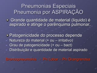 Pneumonias Especiais Pneumonia por ASPIRAÇÃO Grande quantidade de material (liquido) é aspirado e atinge o parênquima pulmonar, Patogenicidade do processo depende Natureza do material (+ ou – irritativo) Grau de patogenicidade (+ ou – bact) Distribuição e quantidade de material aspirado Broncopneumonia  -  Pn Lobar – Pn Grangrenosa 