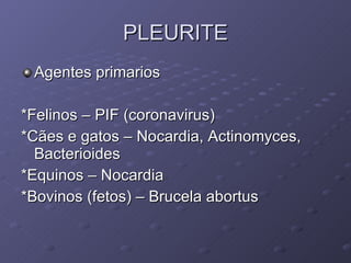 PLEURITE Agentes primarios *Felinos – PIF (coronavirus) *Cães e gatos – Nocardia, Actinomyces, Bacterioides *Equinos – Nocardia *Bovinos (fetos) – Brucela abortus 