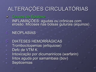 ALTERAÇÕES CIRCULATÓRIAS Causas de Epistaxe INFLAMAÇÕES: agudas ou crônicas com erosão. Micoses nas bolsas guturais (equinos) 4. NEOPLASIAS 5. DIATESES HEMORRÁGICAS Trombocitopenias (erliquiose) Defc de VTM K Intoxicação por dicumarinicos (warfarin) Intox aguda por samambaia (bov) Septicemias 