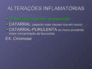 ALTERAÇÕES INFLAMATÓRIAS Classificação quanto ao exsudato CATARRAL  (aspecto mais viscoso rico em muco) CATARRAL-PURULENTA  ou muco purulenta: maior concentração de leucocitos. EX. Cinomose 