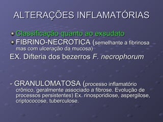 ALTERAÇÕES INFLAMATÓRIAS Classificação quanto ao exsudato FIBRINO-NECROTICA ( semelhante a fibrinosa mas com ulceração da mucosa) EX. Difteria dos bezerros  F. necrophorum -  GRANULOMATOSA ( processo inflamatório crônico, geralmente associado a fibrose. Evolução de processos persistentes) Ex. rinosporidiose, aspergilose, criptococose, tuberculose. 