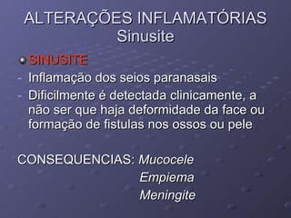 ALTERAÇÕES INFLAMATÓRIAS Sinusite SINUSITE Inflamação dos seios paranasais Dificilmente é detectada clinicamente, a não ser que haja deformidade da face ou formação de fistulas nos ossos ou pele CONSEQUENCIAS:  Mucocele  Empiema  Meningite 