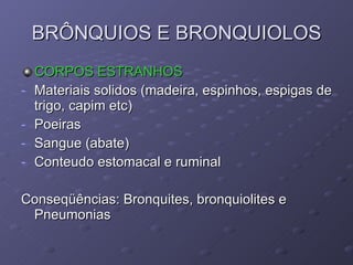 BRÔNQUIOS E BRONQUIOLOS CORPOS ESTRANHOS Materiais solidos (madeira, espinhos, espigas de trigo, capim etc) Poeiras Sangue (abate) Conteudo estomacal e ruminal  Conseqüências: Bronquites, bronquiolites e Pneumonias 