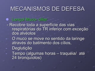 MECANISMOS DE DEFESA Lençol Muco- ciliar - Recobre toda a superfície das vias respiratórias do TR inferior com exceção dos alvéolos O muco se move no sentido da laringe através do batimento dos cílios, Deglutição Tempo (algumas horas – traquéia/  até 24 bronquíolos) 