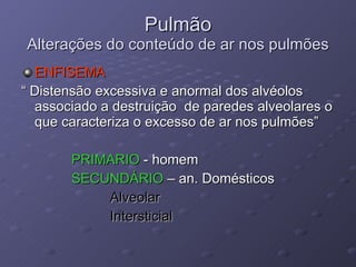 ENFISEMA “  Distensão excessiva e anormal dos alvéolos associado a destruição  de paredes alveolares o que caracteriza o excesso de ar nos pulmões” PRIMARIO  - homem SECUNDÁRIO  – an. Domésticos Alveolar Intersticial Pulmão Alterações do conteúdo de ar nos pulmões 