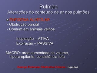 Pulmão Alterações do conteúdo de ar nos pulmões ENFISEMA ALVEOLAR - Obstrução parcial - Comum em animais velhos  Inspiração – ATIVA Expiração – PASSIVA MACRO: área aumentada de volume, hipercrepitante, consistência fofa Doença Pulmonar Obstrutiva Crônica -  Equinos 