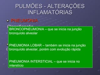 PULMÕES - ALTERAÇÕES INFLAMATÓRIAS PNEUMONIA Classificação Quanto ao curso: Superaguda, aguda, subaguda, crônica Quanto ao exsudato Catarral, fibrinoso, purulenta, hemorrágica, necrotica, granulomatosa -  Quanto ao local de inicio do processo BRONCOPNEUMONIA – que se inicia na junção bronquíolo alveolar PNEUMONIA LOBAR – também se inicia na junção bronquíolo alveolar, porém com evolução rápida PNEUMONIA INTERSTICIAL – que se inicia no interstício 