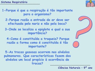 Sistema Respiratório


1-Porque é que a respiração é tão importante
             para o organismo?
   2-Porque razão a entrada do ar deve ser
    efectuada pelo nariz e não pela boca?
  3-Onde se localiza a epiglote e qual a sua
                importância?
    4-Como é constituída a traqueia? Porque
    razão a forma como é constituída é tão
                 importante?
   5-As trocas gasosas ocorrem nos alvéolos
  pulmonares. Que características fazem dos
   alvéolos um local propício à ocorrência de
                     trocas?
                                    Ciências Naturais – 9º ano
 