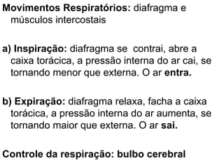 Movimentos Respiratórios:  diafragma e músculos intercostais a) Inspiração:  diafragma se  contrai, abre a caixa torácica, a pressão interna do ar cai, se tornando menor que externa. O ar  entra. b) Expiração:  diafragma relaxa, facha a caixa torácica, a pressão interna do ar aumenta, se tornando maior que externa. O ar  sai. Controle da respiração: bulbo cerebral 