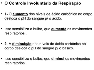 O Controle Involuntário da Respiração 1-  O  aumento  dos níveis de ácido carbônico no corpo desloca o pH do sangue p/ o ácido.  Isso sensibiliza o bulbo, que  aumenta  os movimentos respiratórios . 2-  A  diminuição  dos níveis de ácido carbônico no corpo desloca o pH do sangue p/ o básico.  Isso sensibiliza o bulbo, que  diminui  os movimentos respiratórios . 