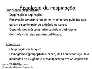 Fisiologia da respiração Ventilação respiratória  Inspiração e expiração; Renovação constante de ar no interior dos pulmões que garante suprimento de oxigênio ao corpo; Depende dos músculos intercostais e diafragma; Controle – sistema nervoso autônomo; Hematose   Oxigenação do sangue; Hemoglobina (polipeptídeo+ferro) das hemáceas liga-se a moléculas de oxigênio e é transportada até os capilares/tecidos Profª Msc Márcia Regina Faita EE Menodora Fialho de Fugueiredo 