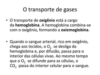 O transporte de gases
• O transporte de oxigênio está a cargo
  da hemoglobina. A hemoglobina combina-se
  com o oxigênio, formando a oxiemoglobina.

• Quando o sangue arterial, rico em oxigênio,
  chega aos tecidos, o O2 se desliga da
  hemoglobina e, por difusão, passa para o
  interior das células vivas. Ao mesmo tempo
  que o O2 se difunde para as células, o
  CO2 passa do interior celular para o sangue.
 