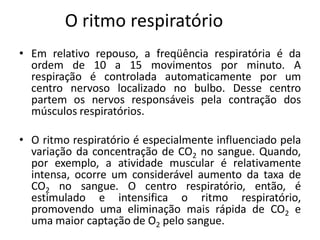 O ritmo respiratório
• Em relativo repouso, a freqüência respiratória é da
  ordem de 10 a 15 movimentos por minuto. A
  respiração é controlada automaticamente por um
  centro nervoso localizado no bulbo. Desse centro
  partem os nervos responsáveis pela contração dos
  músculos respiratórios.

• O ritmo respiratório é especialmente influenciado pela
  variação da concentração de CO2 no sangue. Quando,
  por exemplo, a atividade muscular é relativamente
  intensa, ocorre um considerável aumento da taxa de
  CO2 no sangue. O centro respiratório, então, é
  estimulado e intensifica o ritmo respiratório,
  promovendo uma eliminação mais rápida de CO2 e
  uma maior captação de O2 pelo sangue.
 