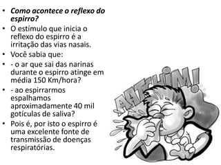 • Como acontece o reflexo do
  espirro?
• O estímulo que inicia o
  reflexo do espirro é a
  irritação das vias nasais.
• Você sabia que:
• - o ar que sai das narinas
  durante o espirro atinge em
  média 150 Km/hora?
• - ao espirrarmos
  espalhamos
  aproximadamente 40 mil
  gotículas de saliva?
• Pois é, por isto o espirro é
  uma excelente fonte de
  transmissão de doenças
  respiratórias.
 
