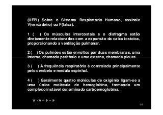 (UFPI) Sobre o Sistema Respiratório Humano, assinale
V(verdadeiro) ou F(falsa).
1 ( ) Os músculos intercostais e o diafragma estão
diretamente relacionados com a expansão da caixa torácica,
proporcionando a ventilação pulmonar.
2 ( ) Os pulmões estão envoltos por duas membranas, uma
interna, chamada peritônio e uma externa, chamada pleura.
35
interna, chamada peritônio e uma externa, chamada pleura.
3 ( ) A frequência respiratória é controlada principalmente
pelo cerebelo e medula espinhal.
4 ( ) Geralmente quatro moléculas de oxigênio ligam-se a
uma única molécula de hemoglobina, formando um
complexo instável denominado carboemoglobina.
V - V – F – F
 