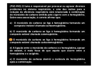 (PUC-RIO) O fumo é responsável por provocar ou agravar diversos
problemas no sistema respiratório, e uma das razões para a
redução da eficiência respiratória está relacionada à combinação
do monóxido de carbono emitido pelo cigarro com a hemoglobina.
Sobre essa associação, é correto afirmar que:
a) O monóxido de carbono se liga à hemoglobina formando um
composto instável chamado carboemoglobina.
b) O monóxido de carbono se liga à hemoglobina formando um
composto estável chamado oxiemoglobina.
36
composto estável chamado oxiemoglobina.
c) O monóxido de carbono se liga à hemoglobina formando um
composto estável chamado carboxiemoglobina.
d) A ligação entre o monóxido de carbono e a hemoglobina, apesar
de estável, é mais fraca do que aquela que ocorre entre a
hemoglobina e o oxigênio.
e) O monóxido de carbono destrói a molécula de hemoglobina
após a combinação.
 