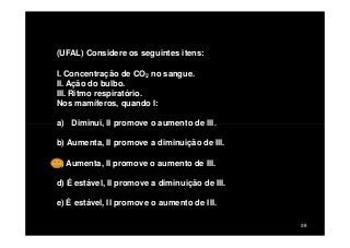 (UFAL) Considere os seguintes itens:
I. Concentração de CO2 no sangue.
II. Ação do bulbo.
III. Ritmo respiratório.
Nos mamíferos, quando I:
a) Diminui, II promove o aumento de III.
38
a) Diminui, II promove o aumento de III.
b) Aumenta, II promove a diminuição de III.
c) Aumenta, II promove o aumento de III.
d) É estável, II promove a diminuição de III.
e) É estável, II promove o aumento de III.
 