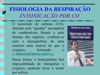 FISIOLOGIA DA RESPIRAÇÃO
    INTOXICAÇÃO POR CO
   O monóxido de carbono (CO),
    liberado pela “queima” incompleta
    de combustíveis fósseis e pela
    fumaça dos cigarros, combina-se
    com a hemoglobina de uma
    maneira mais estável do que o
    oxigênio,       formando        o
    CARBOXIEMOGLOBINA.
   Dessa forma, a hemoglobina fica
    impossibilitada de transportar o
    oxigênio, podendo levar à morte
    por asfixia.
 