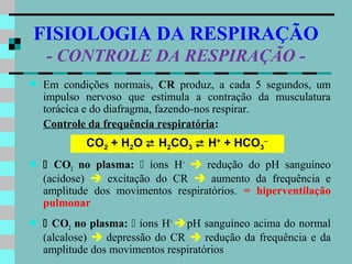 FISIOLOGIA DA RESPIRAÇÃO
    - CONTROLE DA RESPIRAÇÃO -
   Em condições normais, CR produz, a cada 5 segundos, um
    impulso nervoso que estimula a contração da musculatura
    torácica e do diafragma, fazendo-nos respirar.
    Controle da frequência respiratória:
            CO2 + H2O  H2CO3  H+ + HCO3−
    CO2 no plasma:  íons H+  redução do pH sanguíneo
    (acidose)  excitação do CR  aumento da frequência e
    amplitude dos movimentos respiratórios. = hiperventilação
    pulmonar
    CO2 no plasma:  íons H+  pH sanguíneo acima do normal
    (alcalose)  depressão do CR  redução da frequência e da
    amplitude dos movimentos respiratórios
 