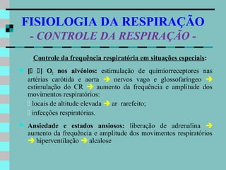 FISIOLOGIA DA RESPIRAÇÃO
    - CONTROLE DA RESPIRAÇÃO -
     Controle da frequência respiratória em situações especiais:
   [ ] O2 nos alvéolos: estimulação de quimiorreceptores nas
    artérias carótida e aorta  nervos vago e glossofaríngeo 
    estimulação do CR  aumento da frequência e amplitude dos
    movimentos respiratórios:
     locais de altitude elevada  ar rarefeito;
     infecções respiratórias.
   Ansiedade e estados ansiosos: liberação de adrenalina 
    aumento da frequência e amplitude dos movimentos respiratórios
     hiperventilação  alcalose
 