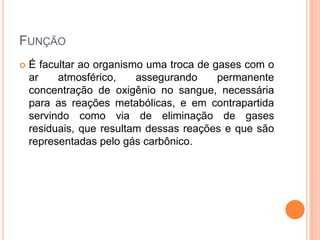 FUNÇÃO
 É facultar ao organismo uma troca de gases com o
ar atmosférico, assegurando permanente
concentração de oxigênio no sangue, necessária
para as reações metabólicas, e em contrapartida
servindo como via de eliminação de gases
residuais, que resultam dessas reações e que são
representadas pelo gás carbônico.
 