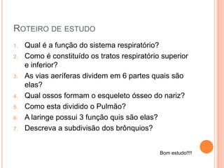 ROTEIRO DE ESTUDO
1. Qual é a função do sistema respiratório?
2. Como é constituído os tratos respiratório superior
e inferior?
3. As vias aeríferas dividem em 6 partes quais são
elas?
4. Qual ossos formam o esqueleto ósseo do nariz?
5. Como esta dividido o Pulmão?
6. A laringe possui 3 função quis são elas?
7. Descreva a subdivisão dos brônquios?
Bom estudo!!!!
 