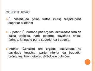 CONSTITUIÇÃO
 É constituído pelos tratos (vias) respiratórios
superior e inferior
 Superior: É formado por órgãos localizados fora da
caixa torácica, nariz externo, cavidade nasal,
faringe, laringe e parte superior da traquéia.
 Inferior: Consiste em órgãos localizados na
cavidade torácica, parte inferior da traquéia,
brônquios, bronquíolos, alvéolos e pulmões.
 