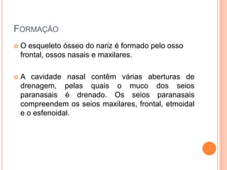 FORMAÇÃO
 O esqueleto ósseo do nariz é formado pelo osso
frontal, ossos nasais e maxilares.
 A cavidade nasal contêm várias aberturas de
drenagem, pelas quais o muco dos seios
paranasais é drenado. Os seios paranasais
compreendem os seios maxilares, frontal, etmoidal
e o esfenoidal.
 