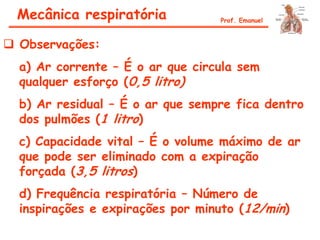  Observações:
a) Ar corrente – É o ar que circula sem
qualquer esforço (0,5 litro)
b) Ar residual – É o ar que sempre fica dentro
dos pulmões (1 litro)
c) Capacidade vital – É o volume máximo de ar
que pode ser eliminado com a expiração
forçada (3,5 litros)
d) Frequência respiratória – Número de
inspirações e expirações por minuto (12/min)
Mecânica respiratória Prof. Emanuel
 