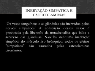 INERVAÇÃO SIMPÁTICA E
CATECOLAMINAS

Os vasos sanguíneos e as glândulas são inervados pelos
nervos simpáticos. A constrição desses vasos é
provocada pela liberação da noradrenalina que inibe a
secreção das glândulas. Não há nenhuma inervação
simpática do músculo liso brônquico; todos os efeitos
"simpáticos" são causados pelas catecolaminas
circulantes.

 