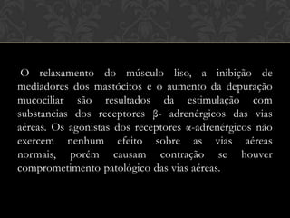 O relaxamento do músculo liso, a inibição de
mediadores dos mastócitos e o aumento da depuração
mucociliar são resultados da estimulação com
substancias dos receptores β- adrenérgicos das vias
aéreas. Os agonistas dos receptores α-adrenérgicos não
exercem nenhum efeito sobre as vias aéreas
normais, porém causam contração se houver
comprometimento patológico das vias aéreas.

 