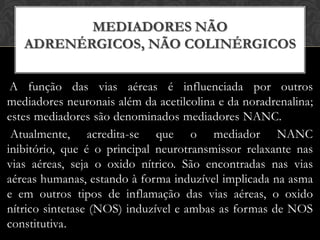 MEDIADORES NÃO
ADRENÉRGICOS, NÃO COLINÉRGICOS
A função das vias aéreas é influenciada por outros
mediadores neuronais além da acetilcolina e da noradrenalina;
estes mediadores são denominados mediadores NANC.
Atualmente, acredita-se que o mediador NANC
inibitório, que é o principal neurotransmissor relaxante nas
vias aéreas, seja o oxido nítrico. São encontradas nas vias
aéreas humanas, estando à forma induzível implicada na asma
e em outros tipos de inflamação das vias aéreas, o oxido
nítrico sintetase (NOS) induzível e ambas as formas de NOS
constitutiva.

 