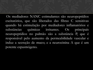 Os mediadores NANC estimulantes são neuropeptídios
excitatórios, que são liberados das fibras C sensitivas
quando há estimulação por mediadores inflamatórios e
substâncias
químicas
irritantes.
Os
principais
neuropeptídios no pulmão são a substância P, que é
responsável pelo aumento da permeabilidade vascular e
induz a secreção de muco; e a neurocinina A que é um
potente espasmógeno.

 