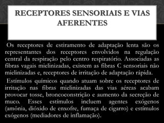 RECEPTORES SENSORIAIS E VIAS
AFERENTES
Os receptores de estiramento de adaptação lenta são os
representantes dos receptores envolvidos na regulação
central da respiração pelo centro respiratório. Associadas as
fibras vagais mielinizadas, existem as fibras C sensoriais não
mielinizadas e, receptores de irritação de adaptação rápida.
Estímulos químicos quando atuam sobre os receptores de
irritação nas fibras mielinizadas das vias aéreas acabam
provocar tosse, broncoconstrição e aumento da secreção de
muco. Esses estímulos incluem agentes exógenos
(amônia, dióxido de enxofre, fumaça de cigarro) e estímulos
exógenos (mediadores de inflamação).

 