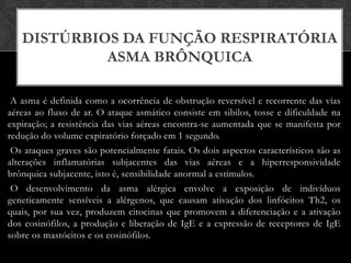 DISTÚRBIOS DA FUNÇÃO RESPIRATÓRIA
ASMA BRÔNQUICA
A asma é definida como a ocorrência de obstrução reversível e recorrente das vias
aéreas ao fluxo de ar. O ataque asmático consiste em sibilos, tosse e dificuldade na
expiração; a resistência das vias aéreas encontra-se aumentada que se manifesta por
redução do volume expiratório forçado em 1 segundo.
Os ataques graves são potencialmente fatais. Os dois aspectos característicos são as
alterações inflamatórias subjacentes das vias aéreas e a hiperresponsividade
brônquica subjacente, isto é, sensibilidade anormal a estímulos.
O desenvolvimento da asma alérgica envolve a exposição de indivíduos
geneticamente sensíveis a alérgenos, que causam ativação dos linfócitos Th2, os
quais, por sua vez, produzem citocinas que promovem a diferenciação e a ativação
dos eosinófilos, a produção e liberação de IgE e a expressão de receptores de IgE
sobre os mastócitos e os eosinófilos.

 