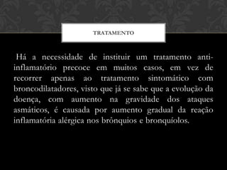 TRATAMENTO

Há a necessidade de instituir um tratamento antiinflamatório precoce em muitos casos, em vez de
recorrer apenas ao tratamento sintomático com
broncodilatadores, visto que já se sabe que a evolução da
doença, com aumento na gravidade dos ataques
asmáticos, é causada por aumento gradual da reação
inflamatória alérgica nos brônquios e bronquíolos.

 