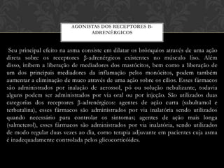 AGONISTAS DOS RECEPTORES ΒADRENÉRGICOS

Seu principal efeito na asma consiste em dilatar os brônquios através de uma ação
direta sobre os receptores β-adrenérgicos existentes no músculo liso. Além
disso, inibem a liberação de mediadores dos mastócitos, bem como a liberação de
um dos principais mediadores da inflamação pelos monócitos, podem também
aumentar a eliminação de muco através de uma ação sobre os cílios. Esses fármacos
são administrados por inalação de aerossol, pó ou solução nebulizante, todavia
alguns podem ser administrados por via oral ou por injeção. São utilizados duas
categorias dos receptores β-adrenérgicos: agentes de ação curta (sabultamol e
terbutalina), esses fármacos são administrados por via inalatória sendo utilizados
quando necessário para controlar os sintomas; agentes de ação mais longa
(salmeterol), esses fármacos são administrados por via inalatória, sendo utilizados
de modo regular duas vezes ao dia, como terapia adjuvante em pacientes cuja asma
é inadequadamente controlada pelos glicocorticóides.

 